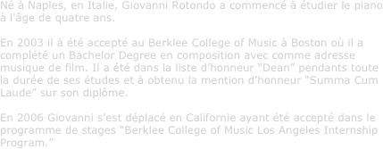 Né à Naples, en Italie, Giovanni Rotondo a commencé à étudier le piano à l'âge de quatre ans. En 2003 il à été accepté au Berklee College of Music à Boston où il a complété un Bachelor Degree en composition avec comme adresse musique de film. Il a été dans la liste d’honneur “Dean” pendants toute la durée de ses études et à obtenu la mention d’honneur “Summa Cum Laude” sur son diplôme. En 2006 Giovanni s’est déplacé en Californie ayant été accepté dans le programme de stages “Berklee College of Music Los Angeles Internship Program.”
