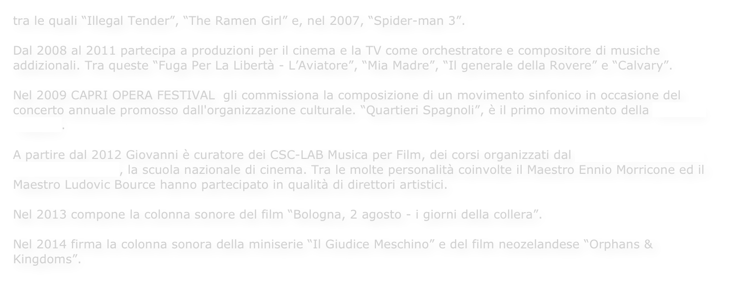tra le quali “Illegal Tender”, “The Ramen Girl” e, nel 2007, “Spider-man 3”. 

Dal 2008 al 2011 partecipa a produzioni per il cinema e la TV come orchestratore e compositore di musiche addizionali. Tra queste “Fuga Per La Libertà - L’Aviatore”, “Mia Madre”, “Il generale della Rovere” e “Calvary”.Nel 2009 CAPRI OPERA FESTIVAL  gli commissiona la composizione di un movimento sinfonico in occasione del concerto annuale promosso dall'organizzazione culturale. “Quartieri Spagnoli”, è il primo movimento della Sinfonia “Napoli”.

A partire dal 2012 Giovanni è curatore dei CSC-LAB Musica per Film, dei corsi organizzati dal Centro Sperimentale di Cinematografia, la scuola nazionale di cinema. Tra le molte personalità coinvolte il Maestro Ennio Morricone ed il Maestro Ludovic Bource hanno partecipato in qualità di direttori artistici.

Nel 2013 compone la colonna sonore del film “Bologna, 2 agosto - i giorni della collera”.

Nel 2014 firma la colonna sonora della miniserie “Il Giudice Meschino” e del film neozelandese “Orphans & Kingdoms”.