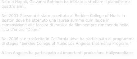 Nato a Napoli, Giovanni Rotondo ha iniziato a studiare il pianoforte a quattro anni.Nel 2003 Giovanni è stato accettato al Berklee College of Music in Boston dove ha ottenuto una laurea summa cum laude in composizione alla facoltà di musica da film sempre rimanendo nella lista d’onore “Dean.” Nel 2006 si è trasferito in California dove ha partecipato al programma di stages “Berklee College of Music Los Angeles Internship Program.” 

A Los Angeles ha partecipato ad importanti produzione Hollywoodiane 